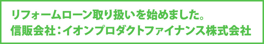 リフォームローン取り扱いを始めました。 信販会社：イオンプロダクトファイナンス株式会社